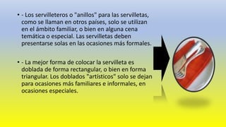 • - Los servilleteros o "anillos" para las servilletas,
como se llaman en otros países, solo se utilizan
en el ámbito familiar, o bien en alguna cena
temática o especial. Las servilletas deben
presentarse solas en las ocasiones más formales.
• - La mejor forma de colocar la servilleta es
doblada de forma rectangular, o bien en forma
triangular. Los doblados "artísticos" solo se dejan
para ocasiones más familiares e informales, en
ocasiones especiales.
 