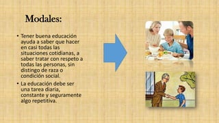 Modales:
• Tener buena educación
ayuda a saber que hacer
en casi todas las
situaciones cotidianas, a
saber tratar con respeto a
todas las personas, sin
distingo de raza o
condición social.
• La educación debe ser
una tarea diaria,
constante y seguramente
algo repetitiva.
 