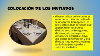 Colocación de los invitados
• al hacer la lista de invitados es
importante tratar de realizarla
de una forma homogénea, es
decir, seleccionar personas que
puedan tener una cierta
afinidad en cuanto a gustos,
aficiones, etc. para que la
jornada sea agradable, haya
una buena conversación y esa
afinidad haga que el ambiente
sea idóneo para agradar a
todos los invitados
 