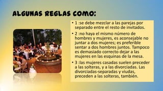 Algunas reglas como:
• 1 :se debe mezclar a las parejas por
separado entre el resto de invitados.
• 2 :no haya el mismo número de
hombres y mujeres, es aconsejable no
juntar a dos mujeres; es preferible
sentar a dos hombres juntos. Tampoco
es demasiado correcto dejar a las
mujeres en las esquinas de la mesa.
• 3 :las mujeres casadas suelen preceder
a las solteras, y a las divorciadas. Las
divorciadas-separadas y viudas,
preceden a las solteras, también.
 