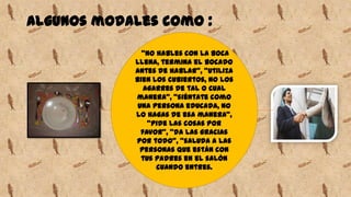 Algunos modales como :
"no hables con la boca
llena, termina el bocado
antes de hablar", "utiliza
bien los cubiertos, no los
agarres de tal o cual
manera", "siéntate como
una persona educada, no
lo hagas de esa manera",
"pide las cosas por
favor", "da las gracias
por todo", "saluda a las
personas que están con
tus padres en el salón
cuando entres.
 