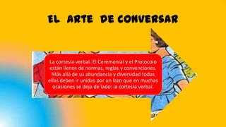 El arte de conversar
La cortesía verbal. El Ceremonial y el Protocolo
están llenos de normas, reglas y convenciones.
Más allá de su abundancia y diversidad todas
ellas deben ir unidas por un lazo que en muchas
ocasiones se deja de lado: la cortesía verbal.
 
