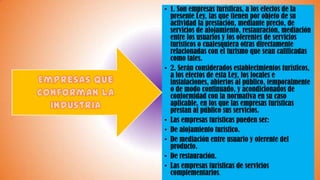 • 1. Son empresas turísticas, a los efectos de la
presente Ley, las que tienen por objeto de su
actividad la prestación, mediante precio, de
servicios de alojamiento, restauración, mediación
entre los usuarios y los oferentes de servicios
turísticos o cualesquiera otras directamente
relacionadas con el turismo que sean calificadas
como tales.
• 2. Serán considerados establecimientos turísticos,
a los efectos de esta Ley, los locales e
instalaciones, abiertos al público, temporalmente
o de modo continuado, y acondicionados de
conformidad con la normativa en su caso
aplicable, en los que las empresas turísticas
prestan al público sus servicios.
• Las empresas turísticas pueden ser:
• De alojamiento turístico.
• De mediación entre usuario y oferente del
producto.
• De restauración.
• Las empresas turísticas de servicios
complementarios.
 