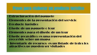 Pasos para elaborar un producto turístico
• Estructuración del paquete
• Elementos de la presentación del servicio
• Producto turístico
• Diseño de un paquete o tour
• Elementos para el diseño de un tour
• Diseño geográfico: es una representación del
recorrido sobre un mapa
• Inventario de recursos- es un listado de todos los
atractivos ue pueden ser visitados
 