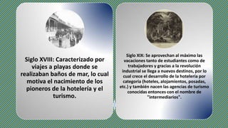 Siglo XVIII: Caracterizado por
viajes a playas donde se
realizaban baños de mar, lo cual
motiva el nacimiento de los
pioneros de la hotelería y el
turismo.
Siglo XIX: Se aprovechan al máximo las
vacaciones tanto de estudiantes como de
trabajadores y gracias a la revolución
industrial se llega a nuevos destinos, por lo
cual crece el desarrollo de la hotelería por
categoría (hoteles, alojamientos, posadas,
etc.) y también nacen las agencias de turismo
conocidas entonces con el nombre de
"intermediarios".
 