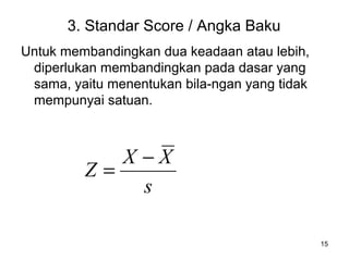 15
3. Standar Score / Angka Baku
Untuk membandingkan dua keadaan atau lebih,
diperlukan membandingkan pada dasar yang
sama, yaitu menentukan bila-ngan yang tidak
mempunyai satuan.
s
XX
Z
−
=
 