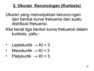 20
2. Ukuran Keruncingan (Kurtosis)
Ukuran yang menunjukkan kerunci-ngan
dari bentuk kurva frekuensi dari suatu
distribusi frekuensi.
Kita kenal tiga bentuk kurva frekuensi dalam
kurtosis, yaitu :
• Leptokurtik → Kt > 3
• Mezokurtik → Kt = 3
• Platykurtik → Kt < 3
 