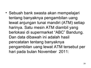 • Sebuah bank swasta akan mempelajari
tentang banyaknya pengambilan uang
lewat anjungan tunai mandiri (ATM) setiap
harinya. Satu mesin ATM diambil yang
berlokasi di supermarket “ABC” Bandung.
Dan data dibawah ini adalah hasil
pencatatan tentang banyaknya
pengambilan uang lewat ATM tersebut per
hari pada bulan November 2011:
24
 