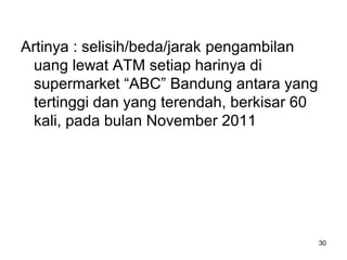 30
Artinya : selisih/beda/jarak pengambilan
uang lewat ATM setiap harinya di
supermarket “ABC” Bandung antara yang
tertinggi dan yang terendah, berkisar 60
kali, pada bulan November 2011
 