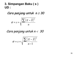 35
3. Simpangan Baku ( s )
UD :
( )
n
XX
s
∑ −
==
2
σ
Cara panjang untuk n < 30
( )
1
2
−
−
==
∑
n
XX
sσ
Cara panjang untuk nCara panjang untuk n ≥≥ 3030
 