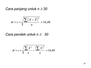 37
Cara panjang untuk n ≥ 30
Cara pendek untuk n ≥ 30
( ) 48,16
22
=−==
∑∑
n
X
n
X
sσ
( ) 48,16
2
=
−
==
∑
n
XX
sσ
 