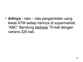 42
• Artinya : rata – rata pengambilan uang
lewat ATM setiap harinya di supermarket
“ABC” Bandung berkisar 70 kali dengan
varians 225 kali.
 