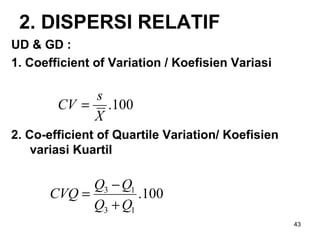 43
2. DISPERSI RELATIF
UD & GD :
1. Coefficient of Variation / Koefisien Variasi
2. Co-efficient of Quartile Variation/ Koefisien
variasi Kuartil
100.
X
s
CV =
100.
13
13
QQ
QQ
CVQ
+
−
=
 