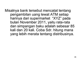 46
Misalnya bank tersebut mencatat tentang
pengambilan uang lewat ATM setiap
harinya dari supermarket “XYZ” pada
bulan November 2011, yaitu rata-rata
dan simpangan baku adalah sebesar 85
kali dan 20 kali. Coba Sdr. hitung mana
yang lebih merata tentang distribusinya.
 