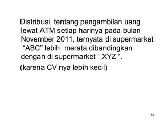 48
Distribusi tentang pengambilan uang
lewat ATM setiap harinya pada bulan
November 2011, ternyata di supermarket
“ABC” lebih merata dibandingkan
dengan di supermarket “ XYZ ”.
(karena CV nya lebih kecil)
 