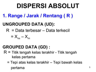 5
DISPERSI ABSOLUT
1. Range / Jarak / Rentang ( R )
UNGROUPED DATA (UD):
R = Data terbesar – Data terkecil
= Xmax – Xmin
GROUPED DATA (GD) :
R = Titik tengah kelas terakhir - Titik tengah
kelas pertama
= Tepi atas kelas terakhir – Tepi bawah kelas
pertama
 
