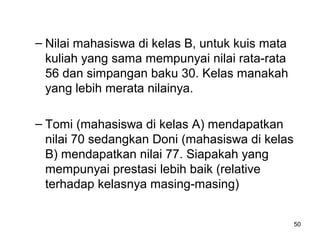 – Nilai mahasiswa di kelas B, untuk kuis mata
kuliah yang sama mempunyai nilai rata-rata
56 dan simpangan baku 30. Kelas manakah
yang lebih merata nilainya.
– Tomi (mahasiswa di kelas A) mendapatkan
nilai 70 sedangkan Doni (mahasiswa di kelas
B) mendapatkan nilai 77. Siapakah yang
mempunyai prestasi lebih baik (relative
terhadap kelasnya masing-masing)
50
 