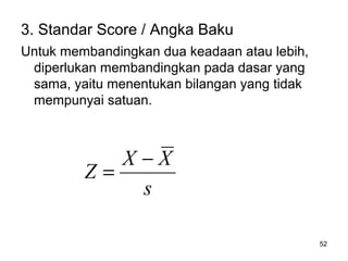 52
3. Standar Score / Angka Baku
Untuk membandingkan dua keadaan atau lebih,
diperlukan membandingkan pada dasar yang
sama, yaitu menentukan bilangan yang tidak
mempunyai satuan.
s
XX
Z
−
=
 