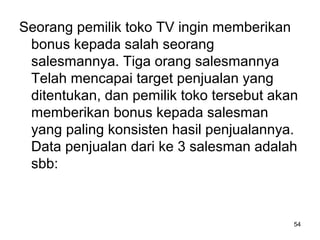 Seorang pemilik toko TV ingin memberikan
bonus kepada salah seorang
salesmannya. Tiga orang salesmannya
Telah mencapai target penjualan yang
ditentukan, dan pemilik toko tersebut akan
memberikan bonus kepada salesman
yang paling konsisten hasil penjualannya.
Data penjualan dari ke 3 salesman adalah
sbb:
54
 