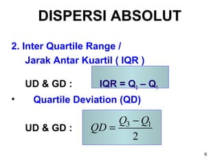 6
DISPERSI ABSOLUT
2. Inter Quartile Range /
Jarak Antar Kuartil ( IQR )
UD & GD : IQR = Q3 – Q1
• Quartile Deviation (QD)
UD & GD : 3 1
2
Q Q
QD
−
=
 