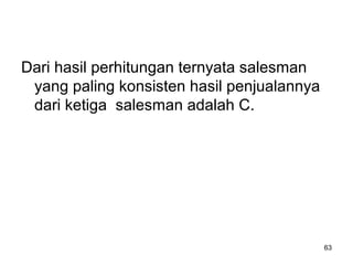 63
Dari hasil perhitungan ternyata salesman
yang paling konsisten hasil penjualannya
dari ketiga salesman adalah C.
 