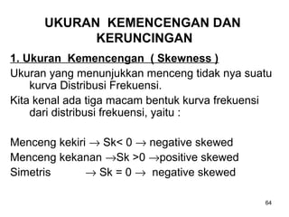 64
UKURAN KEMENCENGAN DAN
KERUNCINGAN
1. Ukuran Kemencengan ( Skewness )
Ukuran yang menunjukkan menceng tidak nya suatu
kurva Distribusi Frekuensi.
Kita kenal ada tiga macam bentuk kurva frekuensi
dari distribusi frekuensi, yaitu :
Menceng kekiri → Sk< 0 → negative skewed
Menceng kekanan →Sk >0 →positive skewed
Simetris → Sk = 0 → negative skewed
 