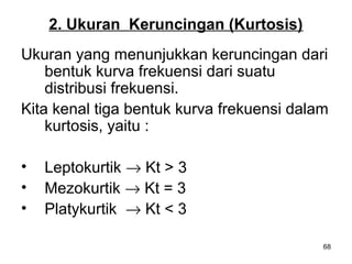 68
2. Ukuran Keruncingan (Kurtosis)
Ukuran yang menunjukkan keruncingan dari
bentuk kurva frekuensi dari suatu
distribusi frekuensi.
Kita kenal tiga bentuk kurva frekuensi dalam
kurtosis, yaitu :
• Leptokurtik → Kt > 3
• Mezokurtik → Kt = 3
• Platykurtik → Kt < 3
 