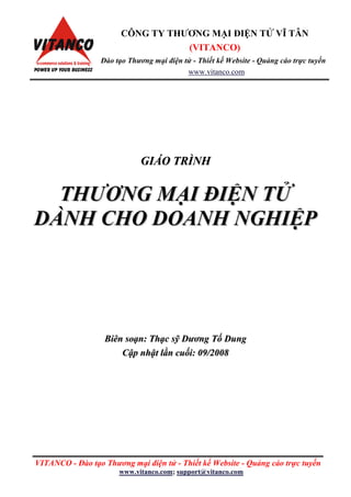 VITANCO - Đào tạo Thƣơng mại điện tử - Thiết kế Website - Quảng cáo trực tuyến
www.vitanco.com; support@vitanco.com
GGIIÁÁOO TTRRÌÌNNHH
TTHHƢƢƠƠNNGG MMẠẠII ĐĐIIỆỆNN TTỬỬ
DDÀÀNNHH CCHHOO DDOOAANNHH NNGGHHIIỆỆPP
BBiiêênn ssooạạnn:: TThhạạcc ssỹỹ DDƣƣơơnngg TTốố DDuunngg
CCậậpp nnhhậậtt llầầnn ccuuốốii:: 0099//22000088
CÔNG TY THƢƠNG MẠI ĐIỆN TỬ VĨ TÂN
(VITANCO)
Đào tạo Thƣơng mại điện tử - Thiết kế Website - Quảng cáo trực tuyến
www.vitanco.com
 