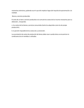 momentos anteriores, pudiendo ocurrir que ello impida el logro del requisito de aproximación a la
realidad.
Bienes y servicios producidos
El costo de un bien o servicio producido es la suma de los costos de los insumos necesarios para su
obtención , incluyendo:
a. los costos de los bienes y servicios consumidos (tanto los adquiridos como los de propia
producción);
b. la porción imputable de los costos de su conversión.
La acumulación de costos de producción de bienes debe cesar cuando éstos se encuentran en
condiciones de ser vendidos o utilizados
 