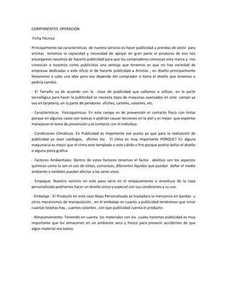 COMPONENTES OPERACIÓN
Ficha Técnica
Principalmente las características de nuestro servicio es hacer publicidad a prendas de vestir para
artistas tenemos la capacidad y necesidad de apoyar en gran parte el producto de eso nos
encargamos nosotros de hacerle publicidad para que los compradores conozcan esta marca y nos
conozcan a nosotros como publicistas una ventaja que tenemos es que no hay variedad de
empresas dedicadas a este oficio el de hacerle publicidad a Artistas , en diseño principalmente
llevaremos a cabo una idea pero eso depende del comprador si toma el diseño que tenemos o
pediría cambio .
- El Tamaño va de acuerdo con la clase de publicidad que vallamos a utilizar, en la parte
tecnológica para hacer la publicidad se necesita tipos de maquinas avanzadas en este campo ya
sea en tarjetería, en la parte de pendones afiches, carteles, volantes, etc.
- Características Fisicoquímicas: En este campo es de prevención el contacto físico con tintas
porque en algunos casos son toxicas o podrían causar lecciones en la piel y es mejor que expertos
manejaran el tema de prevención y el contacto con el individuo.
- Condiciones Climáticas: En Publicidad es importante ese punto ya que para la realización de
publicidad ya sean catálogos, afiches etc. El clima es muy importante PORQUE? En alguna
maquinaria es mejor que el clima este templado o este cálido o frio porque podría dañar el diseño
o alguna pieza grafica.
- Factores Ambientales: Dentro de estos factores tenemos el factor abiótico son los aspectos
químicos como lo son el uso de tintas, corrosivos, diferentes líquidos que puedan dañar el medio
ambiente o también puedan afectar a los seres vivos.
- Empaque: Nuestro servicio en este paso sería en el empacamiento o envoltura de la ropa
personalizada podríamos hacer un diseño único y especial con sus condiciones y su uso.
- Embalaje : El Producto en este caso Ropa Personalizada se trasladara la mercancía en bandas u
otros mecanismos de manipulación , en el embalaje en cuanto a publicidad tendremos que mirar
cuantas tarjetas hay , cuantos volantes , con que publicidad cuenta el producto .
- Almacenamiento: Teniendo en cuenta los materiales con los cuales haremos publicidad es muy
importante que los almacenen en un ambiente seco y fresco para prevenir accidentes de que
algún material sea toxico.
 