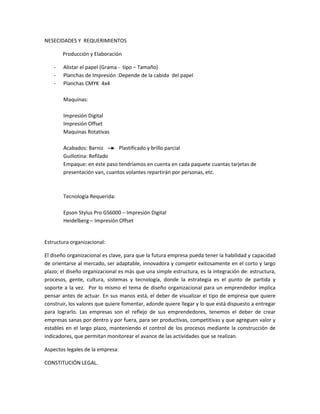 NESECIDADES Y REQUERIMIENTOS
Producción y Elaboración
- Alistar el papel (Grama - tipo – Tamaño)
- Planchas de Impresión :Depende de la cabida del papel
- Planchas CMYK 4x4
Maquinas:
Impresión Digital
Impresión Offset
Maquinas Rotativas
Acabados: Barniz Plastificado y brillo parcial
Guillotina: Refilado
Empaque: en este paso tendríamos en cuenta en cada paquete cuantas tarjetas de
presentación van, cuantos volantes repartirán por personas, etc.
Tecnología Requerida:
Epson Stylus Pro GS6000 – Impresión Digital
Heidelberg – Impresión Offset
Estructura organizacional:
El diseño organizacional es clave, para que la futura empresa pueda tener la habilidad y capacidad
de orientarse al mercado, ser adaptable, innovadora y competir exitosamente en el corto y largo
plazo; el diseño organizacional es más que una simple estructura, es la integración de: estructura,
procesos, gente, cultura, sistemas y tecnología, donde la estrategia es el punto de partida y
soporte a la vez. Por lo mismo el tema de diseño organizacional para un emprendedor implica
pensar antes de actuar. En sus manos está, el deber de visualizar el tipo de empresa que quiere
construir, los valores que quiere fomentar, adonde quiere llegar y lo que está dispuesto a entregar
para lograrlo. Las empresas son el reflejo de sus emprendedores, tenemos el deber de crear
empresas sanas por dentro y por fuera, para ser productivas, competitivas y que agreguen valor y
estables en el largo plazo, manteniendo el control de los procesos mediante la construcción de
indicadores, que permitan monitorear el avance de las actividades que se realizan.
Aspectos legales de la empresa:
CONSTITUCIÓN LEGAL.
 