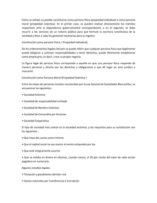 Cómo se señaló, es posible constituirse como persona física (propiedad individual) o como persona
moral (propiedad colectiva). En el primer caso, se pueden realizar directamente los trámites
respectivos ante la dependencia gubernamental correspondiente, y en el segundo, se debe
recurrir a los servicios de un notario público para que formule la escritura constitutiva de la
sociedad y lleve a cabo las gestiones necesarias para su registro.
Constitución como persona Física. ( Propiedad Individual).
De los ordenamientos legales del país se puede inferir que cualquier persona física que legalmente
pueda obligarse a contraer responsabilidades y tener derechos, puede libremente establecerse
como empresario, es decir, crear su propio negocio.
La figura legal de persona física corresponde a aquella en que una persona física responde de
manera personal y directa por los derechos y obligaciones a que dé lugar un acto jurídico y
mercantil.
Constitución como Persona Moral (Propiedad Colectiva )
Entre las clases de personas morales reconocidas por la Ley General de Sociedades Mercantiles, se
encuentran las siguientes :
• Sociedad Anónima
• Sociedad de responsabilidad Limitada
• Sociedad de Nombre Colectivo
• Sociedad de Comandita por Acciones
• Sociedad Cooperativa
El tipo de sociedad más común es la sociedad anónima, y los requisitos para su constitución son
los siguientes :
• Que haya dos socios como mínimo
• Que el capital social no sea menor al monto estipulado por ley
• Que esté íntegramente suscrito
• Que se exhiba en dinero en efectivo, cuando menos, el 20 por ciento del valor de cada acción
pagadera en numerario.
Algunos estudios legales
• Títulación y gravámenes del bien raíz
• Gastos notariales por transferencia e inscripción
 