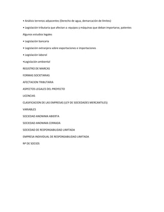 • Análisis terrenos adyacentes (Derecho de agua, demarcación de límites)
• Legislación tributaria que afectan a: equipos y máquinas que deban importarse, patentes
Algunos estudios legales
• Legislación bancaria
• Legislación extranjera sobre exportaciones e importaciones
• Legislación laboral
•Legislación ambiental
REGISTRO DE MARCAS
FORMAS SOCIETARIAS
AFECTACION TRIBUTARIA
ASPECTOS LEGALES DEL PROYECTO
LICENCIAS
CLASIFICACION DE LAS EMPRESAS (LEY DE SOCIEDADES MERCANTILES)
VARIABLES
SOCIEDAD ANONIMA ABIERTA
SOCIEDAD ANONIMA CERRADA
SOCIEDAD DE RESPONSABILIDAD LIMITADA
EMPRESA INDIVIDUAL DE RESPONSABILIDAD LIMITADA
Nº DE SOCIOS
 