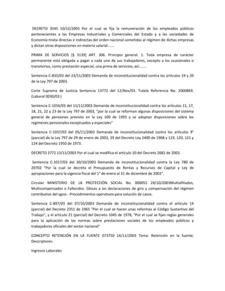 DECRETO 3545 10/12/2003 Por el cual se fija la remuneración de los empleados públicos
pertenecientes a las Empresas Industriales y Comerciales del Estado y a las sociedades de
Economía mixta directas e indirectas del orden nacional sometidas al régimen de dichas empresas
y dictan otras disposiciones en materia salarial.......
PRIMA DE SERVICIOS [§ 3139] ART. 306. Principio general. 1. Toda empresa de carácter
permanente está obligada a pagar a cada uno de sus trabajadores, excepto a los ocasionales o
transitorios, como prestación especial, una prima de servicios, así:......
Sentencia C-835/03 del 23/11/2003 Demanda de inconstitucionalidad contra los artículos 19 y 20
de la Ley 797 de 2003.
Corte Suprema de Justicia Sentencia 13772 del 12/Nov/03. Tutela Referencia No. 2000869.
(Laboral 0030/03 )
Sentencia C-1056/03 del 11/11/2003 Demanda de inconstitucionalidad contra los artículos 11, 17,
18, 21, 22 y 23 de la Ley 797 de 2003, "por la cual se reforman algunas disposiciones del sistema
general de pensiones previsto en la Ley 100 de 1993 y se adoptan disposiciones sobre los
regímenes pensionales exceptuados y especiales"
Sentencia C-1037/03 del 05/11/2003 Demanda de inconstitucionalidad contra los artículos 9°
(parcial) de la Ley 797 de 29 de enero de 2003, 29 del Decreto Ley 2400 de 1968 y 119, 120, 121 y
124 del Decreto 1950 de 1973.
DECRETO 3772 13/11/2003 Por el cual se modifica el artículo 10 del Decreto 2681 de 2003.
Sentencia C-1017/03 del 30/10/2003 Demanda de inconstitucionalidad contra la Ley 780 de
20702 "Por la cual se decreta el Presupuesto de Rentas y Recursos de Capital y Ley de
apropiaciones para la vigencia fiscal del 1° de enero al 31 de diciembre de 2003".
Circular MINISTERIO DE LA PROTECCIÓN SOCIAL No. 000055 24/10/2003Multiafiliados,
Multicompensados o Fallecidos. Glosas a las declaraciones de giro y compensación del régimen
contributivo del sgsss - Procedimientos operativos para solución de casos.
Sentencia C-897/03 del 07/10/2003 Demanda de inconstitucionalidad contra el artículo 14
(parcial) del Decreto 2351 de 1965 "Por el cual se hacen unas reformas al Código Sustantivo del
Trabajo", y el artículo 21 (parcial) del Decreto 1045 de 1978, "Por el cual se fijan reglas generales
para la aplicación de las normas sobre prestaciones sociales de los empleados públicos y
trabajadores oficiales del sector nacional"
CONCEPTO RETENCIÓN EN LA FUENTE 073750 14/11/2003 Tema: Retención en la fuente;
Descriptores:
Ingresos Laborales
 