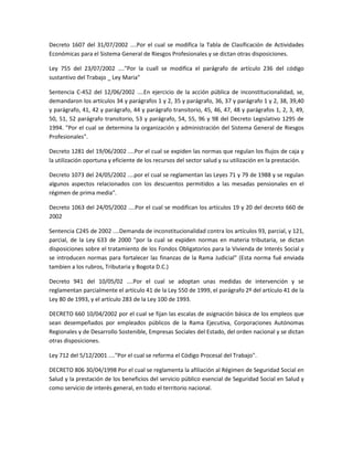 Decreto 1607 del 31/07/2002 ....Por el cual se modifica la Tabla de Clasificación de Actividades
Económicas para el Sistema General de Riesgos Profesionales y se dictan otras disposiciones.
Ley 755 del 23/07/2002 ...."Por la cuall se modifica el parágrafo de artículo 236 del código
sustantivo del Trabajo _ Ley Maria"
Sentencia C-452 del 12/06/2002 ....En ejercicio de la acción pública de inconstitucionalidad, se,
demandaron los artículos 34 y parágrafos 1 y 2, 35 y parágrafo, 36, 37 y parágrafo 1 y 2, 38, 39,40
y parágrafo, 41, 42 y parágrafo, 44 y parágrafo transitorio, 45, 46, 47, 48 y parágrafos 1, 2, 3, 49,
50, 51, 52 parágrafo transitorio, 53 y parágrafo, 54, 55, 96 y 98 del Decreto Legislativo 1295 de
1994. "Por el cual se determina la organización y administración del Sistema General de Riesgos
Profesionales".
Decreto 1281 del 19/06/2002 ....Por el cual se expiden las normas que regulan los flujos de caja y
la utilización oportuna y eficiente de los recursos del sector salud y su utilización en la prestación.
Decreto 1073 del 24/05/2002 ....por el cual se reglamentan las Leyes 71 y 79 de 1988 y se regulan
algunos aspectos relacionados con los descuentos permitidos a las mesadas pensionales en el
régimen de prima media".
Decreto 1063 del 24/05/2002 ....Por el cual se modifican los artículos 19 y 20 del decreto 660 de
2002
Sentencia C245 de 2002 ....Demanda de inconstitucionalidad contra los artículos 93, parcial, y 121,
parcial, de la Ley 633 de 2000 "por la cual se expiden normas en materia tributaria, se dictan
disposiciones sobre el tratamiento de los Fondos Obligatorios para la Vivienda de Interés Social y
se introducen normas para fortalecer las finanzas de la Rama Judicial" (Esta norma fué enviada
tambien a los rubros, Tributaria y Bogota D.C.)
Decreto 941 del 10/05/02 ....Por el cual se adoptan unas medidas de intervención y se
reglamentan parcialmente el artículo 41 de la Ley 550 de 1999, el parágrafo 2º del artículo 41 de la
Ley 80 de 1993, y el artículo 283 de la Ley 100 de 1993.
DECRETO 660 10/04/2002 por el cual se fijan las escalas de asignación básica de los empleos que
sean desempeñados por empleados públicos de la Rama Ejecutiva, Corporaciones Autónomas
Regionales y de Desarrollo Sostenible, Empresas Sociales del Estado, del orden nacional y se dictan
otras disposiciones.
Ley 712 del 5/12/2001 ...."Por el cual se reforma el Código Procesal del Trabajo".
DECRETO 806 30/04/1998 Por el cual se reglamenta la afiliación al Régimen de Seguridad Social en
Salud y la prestación de los beneficios del servicio público esencial de Seguridad Social en Salud y
como servicio de interés general, en todo el territorio nacional.
 