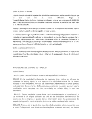 Gastos de puesta en marcha
El costo al iniciar el proyecto depende del modelo de nuestro sector donde vamos a trabajar, que
en este caso será el sector publicitario. Según la
Fundación Ewing Marion Kauffman el costo promedio para empezar una empresa es de 30.000 Dól
ares (57.000.000 millones) pero para pequeñas y medianas empresas se puede calcular maso men
os la mitad de esta cifra.
Si se opta por comprar un local ay que examinar si cuenta con los respectivos documentos como li
cencia y escrituras, o de lo contrario se podrá arrendar un local.
En caso de que en el lugar se produzcan ruidos o contaminación de algún tipo se debe presentar u
n estudio de impacto acústico firmado por un técnico donde se muestre el punto que causa el pro
blema y los métodos que se van a realizar para contrarrestar el foco de contaminación (licencias a
mbientales). Además hay que verificar que el nombre de la empresa no este registrado en la Cám
ara de comercio, en el caso de Publicidad artística no está registrado aún.
Gastos anuales de administración
Durante el año se pueden interpretar gastos de 5.000 Dólares (9.600.000 millones) en viajes, la ad
ecuación de un local dependiendo del estado y del precio de la adquisición, Diseño de exteriores h
echo dentro del mism
INVERSIONES DE CAPITAL DE TRABAJO
Materia Prima
Las principales características de materia prima para la impresión son:
COLOR: Es la propiedad fundamental de cualquier tinta. Incluso en el caso de
impresión de texto y logotipos, una reproducción colorimétricamente fiel del motivo
impreso es muy importante. Uno de los problemas fundamentales en artes gráficas,
es la aparición de dominantes de los colores primarios de impresión que den lugar a
tonalidades poco naturales, un cielo amoratado, un asfalto rojizo, o una cara
amarillenta.
BRILLO : Es una propiedad que se define como el cociente entre la luz reflejada y la
luz incidente a un ángulo concreto, es una de las principales características de
apariencia de un impreso y puede darnos información sobre las propiedades del
soporte de impresión, como el tamaño de poro, se miden mediante brilló metros.
SECADO: Proceso por el que la tinta pasa de estado viscoso a sólido, quedando seca
al tacto. En la primera fase de secado la tinta pierde su estado viscoso y los pliegos
 