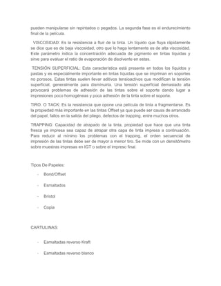 pueden manipularse sin repintados o pegados. La segunda fase es el endurecimiento
final de la película.
VISCOSIDAD: Es la resistencia a fluir de la tinta. Un líquido que fluya rápidamente
se dice que es de baja viscosidad, otro que lo haga lentamente es de alta viscosidad.
Este parámetro indica la concentración adecuada de pigmento en tintas líquidas y
sirve para evaluar el ratio de evaporación de disolvente en estas.
TENSIÓN SUPERFICIAL: Esta característica está presente en todos los líquidos y
pastas y es especialmente importante en tintas líquidas que se impriman en soportes
no porosos. Estas tintas suelen llevar aditivos tensioactivos que modifican la tensión
superficial, generalmente para disminuirla. Una tensión superficial demasiado alta
provocará problemas de adhesión de las tintas sobre el soporte dando lugar a
impresiones poco homogéneas y poca adhesión de la tinta sobre el soporte.
TIRO. O TACK: Es la resistencia que opone una película de tinta a fragmentarse. Es
la propiedad más importante en las tintas Offset ya que puede ser causa de arrancado
del papel, fallos en la salida del pliego, defectos de trapping, entre muchos otros.
TRAPPING: Capacidad de atrapado de la tinta, propiedad que hace que una tinta
fresca ya impresa sea capaz de atrapar otra capa de tinta impresa a continuación.
Para reducir al mínimo los problemas con el trapping, el orden secuencial de
impresión de las tintas debe ser de mayor a menor tiro. Se mide con un densitómetro
sobre muestras impresas en IGT o sobre el impreso final.
Tipos De Papeles:
- Bond/Offset
- Esmaltados
- Bristol
- Copia
CARTULINAS:
- Esmaltadas reverso Kraft
- Esmaltadas reverso blanco
 