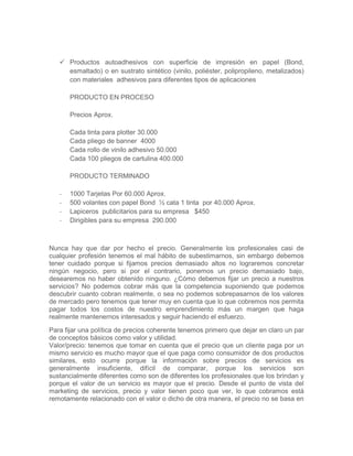  Productos autoadhesivos con superficie de impresión en papel (Bond,
esmaltado) o en sustrato sintético (vinilo, poliéster, polipropileno, metalizados)
con materiales adhesivos para diferentes tipos de aplicaciones
PRODUCTO EN PROCESO
Precios Aprox.
Cada tinta para plotter 30.000
Cada pliego de banner 4000
Cada rollo de vinilo adhesivo 50.000
Cada 100 pliegos de cartulina 400.000
PRODUCTO TERMINADO
- 1000 Tarjetas Por 60.000 Aprox.
- 500 volantes con papel Bond ½ cata 1 tinta por 40.000 Aprox.
- Lapiceros publicitarios para su empresa $450
- Dirigibles para su empresa 290.000
Nunca hay que dar por hecho el precio. Generalmente los profesionales casi de
cualquier profesión tenemos el mal hábito de subestimarnos, sin embargo debemos
tener cuidado porque si fijamos precios demasiado altos no lograremos concretar
ningún negocio, pero si por el contrario, ponemos un precio demasiado bajo,
desearemos no haber obtenido ninguno. ¿Cómo debemos fijar un precio a nuestros
servicios? No podemos cobrar más que la competencia suponiendo que podemos
descubrir cuanto cobran realmente, o sea no podemos sobrepasarnos de los valores
de mercado pero tenemos que tener muy en cuenta que lo que cobremos nos permita
pagar todos los costos de nuestro emprendimiento más un margen que haga
realmente mantenernos interesados y seguir haciendo el esfuerzo.
Para fijar una política de precios coherente tenemos primero que dejar en claro un par
de conceptos básicos como valor y utilidad.
Valor/precio: tenemos que tomar en cuenta que el precio que un cliente paga por un
mismo servicio es mucho mayor que el que paga como consumidor de dos productos
similares, esto ocurre porque la información sobre precios de servicios es
generalmente insuficiente, difícil de comparar, porque los servicios son
sustancialmente diferentes como son de diferentes los profesionales que los brindan y
porque el valor de un servicio es mayor que el precio. Desde el punto de vista del
marketing de servicios, precio y valor tienen poco que ver, lo que cobramos está
remotamente relacionado con el valor o dicho de otra manera, el precio no se basa en
 