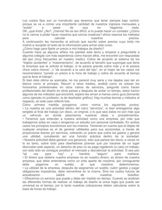 Los costos fijos son un monstruito que tenemos que tener siempre bajo control,
porque se va a comer una importante cantidad de nuestros ingresos mensuales y
“existe” a pesar de que no hagamos nada.
OK, ¡qué lindo! ¿No?, ¡Vamos! No es tan difícil, si lo puede hacer un contador ¿Cómo
no lo vamos a poder hacer nosotros que somos creativos? ahora veamos los métodos
para calcular nuestros precios.
A continuación les transcribo el artículo que escribí sobre precios cuyo éxito me
motivó a recopilar el resto de la información para armar este curso.
¿Cómo hago para fijarle un precio a mis trabajos de diseño?
Cuando hace ya algunos añitos me planteé este tema y empecé a preguntarle a
algunos colegas con más experiencia cómo hacían ellos, me encontré con respuestas
del tipo (muy frecuentes en nuestro medio): Cobra de acuerdo al sistema de los
“dígitos oscilantes” o “masomenismo”, de acuerdo al tamaño que supongas que tiene
la empresa que te solicita el trabajo, si te parece grande cobra más y si te parece
chica cobra menos”, o “de acuerdo a la cara del tipo”, en el mejor de los casos me
recomendaron “ponele un precio a tu hora de trabajo y cobra de acuerdo al tiempo
que te lleve el trabajo”.
Si bien ésta última se acercaba, no me pareció muy seria y me dejaba casi tan en
blanco como al principio. Recurrí a otros medios, analicé como se cotizan los
honorarios profesionales en otros rubros de servicios, pregunté como hacen
profesionales del diseño en otros países y después de andar un tiempo, estos fueron
algunos de los métodos que encontré, espero les sirvan a menos como guía (tomando
como ejemplo mi profesión, la de diseñador gráfico). Hay muchas teorías y métodos al
respecto, en este caso referiré tres.
Cómo primera medida pongamos como norma los siguientes puntos:
• La nuestra es una actividad dentro del rubro “servicios”, si bien entregamos algo
tangible al final del trabajo (un disco, un original, o lo que sea) éstos no son más que
un vehículo en donde plasmamos nuestras ideas o procedimientos.
• Tenemos que entender a nuestra actividad como una empresa, por más que
trabajemos solos en casa o tengamos un estudio con personal contratado. En ambos
casos los principios económicos son los mismos. Teniendo en cuenta que el objeto de
cualquier empresa es el de generar utilidades para sus accionistas, a través de
proporcionar bienes y/o servicios, cobrando un precio que cubre los gastos y genera
una utilidad, cumpliendo así una función práctica dentro de la sociedad.
• Nuestra actividad debe generar una ganancia, esto que parece tan obvio, a veces no
lo es tanto, sobre todo para diseñadores jóvenes que por hacerse de un lugar
descuidan este aspecto, un derecho de piso no se paga regalando (o casi) un trabajo,
con esto sólo se consigue prostituir el mercado y desvalorizar la actividad. O sea pan
“tal vez para hoy” y hambre “seguro” para mañana.
• El dinero que obtiene nuestra empresa no es nuestro dinero, es dinero de nuestra
empresa, que debe entenderse como un ente aparte de nosotros, por consiguiente
debe pagarnos un sueldo, el que nosotros determinemos.
• La utilidad de la empresa, después de asignarnos un sueldo, cubrir gastos y pagar
obligaciones impositivas, debe reinvertirse en la misma. Sino los costos futuros de
actualización saldrá de nuestros bolsillos.
• Ofrecemos un servicio que puede y debe ser medido en tiempo. Cuando se analizan
las diferentes formas de realizar un trabajo de diseño la única regla que puede ser
universal es el tiempo, por lo tanto nuestras cotizaciones deben calcularse sobre la
base de horas de trabajo.
 