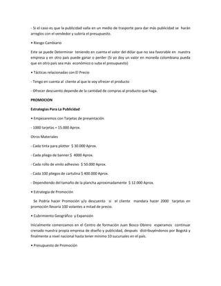 - Si el caso es que la publicidad valla en un medio de trasporte para dar más publicidad se harán
arreglos con el vendedor y subiría el presupuesto.
• Riesgo Cambiario
Este se puede Determinar teniendo en cuenta el valor del dólar que no sea favorable en nuestra
empresa y en otro país puede ganar o perder (Si yo doy un valor en moneda colombiana pueda
que en otro país sea más económico o suba el presupuesto)
• Tácticas relacionadas con El Precio
- Tengo en cuenta al cliente al que le voy ofrecer el producto
- Ofrecer descuento depende de la cantidad de compras al producto que haga.
PROMOCION
Estrategias Para La Publicidad
• Empezaremos con Tarjetas de presentación
- 1000 tarjetas = 15.000 Aprox.
Otros Materiales
- Cada tinta para plotter $ 30.000 Aprox.
- Cada pliego de banner $ 4000 Aprox.
- Cada rollo de vinilo adhesivo $ 50.000 Aprox.
- Cada 100 pliegos de cartulina $ 400.000 Aprox.
- Dependiendo del tamaño de la plancha aproximadamente $ 12.000 Aprox.
• Estrategia de Promoción
Se Podría hacer Promoción y/o descuento si el cliente mandara hacer 2000 tarjetas en
promoción llevaría 100 volantes a mitad de precio.
• Cubrimiento Geográfico y Expansión
Inicialmente comenzamos en el Centro de formación Juan Bosco Obrero esperamos continuar
crenado nuestra propia empresa de diseño y publicidad, después distribuyéndonos por Bogotá y
finalmente a nivel nacional hasta tener mínimo 10 sucursales en el país.
• Presupuesto de Promoción
 