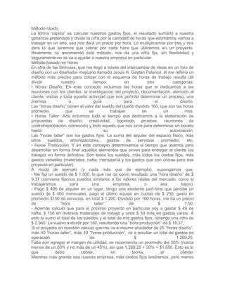 Método rápido
La forma “rápida” es calcular nuestros gastos fijos, el resultado sumarlo a nuestra
ganancia pretendida y dividir la cifra por la cantidad de horas que estimamos vamos a
trabajar en un año, eso nos dará un precio por hora. Lo multiplicamos por tres y nos
dará lo que tenemos que cobrar por cada hora que utilicemos en un proyecto.
Realmente no recomiendo éste método, nos da una cifra fija, sin flexibilidad y
seguramente no se va a ajustar a nuestra empresa en particular.
Método basado en horas
En otra de las fórmulas, que me llegó a través del intercambio de ideas en un foro de
diseño con un diseñador mejicano llamado Jesús H. Gaytán Polanco, él me refería un
método más preciso para cotizar con el esquema de horas de trabajo resulta útil
dividir nuestro tiempo en tres categorías:
• Horas Diseño. En este concepto incluimos las horas que le dedicamos a las
reuniones con los clientes, la investigación del proyecto, documentación, atención al
cliente, visitas y toda aquella actividad que nos permita determinar un proceso, una
premisa o guía para el diseño.
Las “horas diseño” tienen el valor del sueldo del dueño dividido 160, que son las horas
promedio que se trabajan en un mes.
• Horas Taller. Acá incluimos todo el tiempo que dedicamos a la elaboración de
propuestas de diseño, creatividad, bocetado, pruebas, reuniones de
control/aprobación, corrección y todo aquello que nos sirve para determinar un boceto
hasta su autorización.
Las “horas taller” son los gastos fijos. La suma del alquiler del espacio físico, más
otros sueldos, amortizaciones, gastos de servicios promedio, etc.
• Horas Producción. Y en este concepto determinamos el tiempo que usamos para
desarrollar en forma final aquellos elementos que sirven para entregar al cliente los
trabajos en forma definitiva. Son todos los sueldos, más todos los costos fijos, más
gastos variables (materiales, nafta, mensajería y los gastos que son únicos para ese
proyecto en particular).
A modo de ejemplo (y nada más que de ejemplo), supongamos que:
- Me fijo un sueldo de $ 1.500, lo que me da como resultado una “hora diseño” de $
9,37 (conviene fijarnos sueldos similares a los valores reales del mercado, como si
trabajáramos para una empresa, o sea bajos).
- Pago $ 400 de alquiler en un lugar, tengo una asistente part-time que percibe un
sueldo de $ 400 mensuales, pago el último equipo en cuotas de $ 250, gasto en
promedio $150 de servicios, en total $ 1.200. Dividido por 160 horas, me da un precio
de “hora taller” de $ 7,50.
- Además calculo que para el próximo proyecto en particular voy a gastar $ 40 de
nafta, $ 150 en diversos materiales de trabajo y unos $ 50 más en gastos varios. A
esto le sumo el total de los sueldos y el total de mis gastos fijos, obtengo una cifra de
$ 2.940. Lo vuelvo a dividir por 160, resultando una “hora producción” de $ 18,37.
Si el proyecto en cuestión calculo que me va a insumir alrededor de 25 “horas diseño”,
más 40 “horas taller”, más 40 “horas producción”, va a resultar un total de gastos de
operación de $ 1.269,25.
Falta aún agregar el margen de utilidad, se recomienda un promedio del 30% (nunca
menos de un 20% y no más de un 45%), así que 1.269,25 + 30% = $1.650. Esto es lo
que debo cobrar, en teoría, al cliente.
Mientras más grande sea nuestra empresa, más costos fijos tendremos, pero menos
 