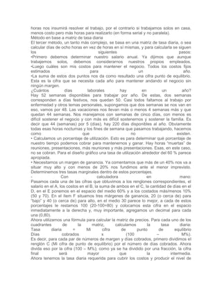 horas nos insumirá resolver el trabajo, por el contrario si trabajamos solos en casa,
menos costo pero más horas para realizarlo (en forma serial y no paralela).
Método en base a matriz de tasa diaria
El tercer método, un tanto más complejo, se basa en una matriz de tasa diaria, o sea
calcular días de ocho horas en vez de horas en sí mismas, y para calcularla se siguen
los siguientes pasos:
•Primero debemos determinar nuestro salario anual. Ya dijimos que aunque
trabajemos solos, debemos considerarnos nuestros propios empleados.
•Luego cuáles son mis costos para mantener el negocio. Todos los costos fijos
estimados para un año.
•La suma de estos dos puntos nos da como resultado una cifra punto de equilibrio.
Esta es la cifra que se necesita cada año para mantener andando el negocio sin
ningún margen.
¿Cuántos días laborales hay en un año?
Hay 52 semanas disponibles para trabajar por año. De estas, dos semanas
corresponden a días festivos, nos quedan 50. Casi todos faltamos al trabajo por
enfermedad y otros temas personales, supongamos que dos semanas se nos van en
eso, vamos por 48. Las vacaciones nos llevan más o menos 4 semanas más y que
quedan 44 semanas. Nos manejamos con semanas de cinco días, con menos es
difícil sostener el negocio y con más es difícil sostenernos y sostener la familia. Es
decir que 44 (semanas) por 5 (días), hay 220 días disponibles al año. Obviamente
todas esas horas nocturnas y los fines de semana que pasamos trabajando, hacemos
como que no existen.
• Calculamos un porcentaje de utilización. Esto es para determinar qué porcentaje de
nuestro tiempo podemos cobrar para mantenernos y ganar. Hay horas “muertas” de
reuniones, presentaciones, más reuniones y más presentaciones. Esas, en este caso,
no se cobran. Para el diseño gráfico una tasa de utilización alrededor del 60 % parece
apropiada.
• Necesitamos un margen de ganancia. Ya comentamos que más de un 40% nos va a
situar muy alto y con menos de 20% nos fundimos ante el menor imprevisto.
Determinemos tres tasas marginales dentro de estos porcentajes.
- Con calculadora en mano:
Pasamos cada una de las cifras que obtuvimos a los renglones correspondientes, el
salario en el A, los costos en el B, la suma de ambos en el C, la cantidad de días en el
D, en el E ponemos en el espacio del medio 60% y a los costados más/menos 10%
(50 y 70). En el ítem F situamos tres márgenes de ganancia, 20 (o cerca de) para
“bajo” y 40 (o cerca de) para alto, en el medio 30 parece lo mejor, a cada de estos
porcentajes le restamos 100 (20-100=80) y colocamos esta cifra en el espacio
inmediatamente a la derecha y, muy importante, agregamos un decimal para cada
una (0,80).
Ahora utilizamos una fórmula para calcular la matriz de precios. Para cada uno de los
cuadrantes de la matriz, calculamos la tasa diaria:
Tasa diaria = Mi cifra de punto de equilibrio
Días cobrados x (100 – M%).
Es decir, para cada par de números de margen y días cobrados, primero dividimos el
renglón C (Mi cifra de punto de equilibrio) por el número de días cobrados. Ahora
divida eso por la cifra (100 – M%); como ya se ha dividido por una fracción, la cifra
final será mayor que la intermedia.
Ahora tenemos la tasa diaria requerida para cubrir los costos y producir el nivel de
 