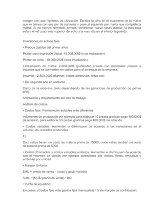margen con esa hipótesis de utilización. Escriba la cifra en el cuadrante de la matriz
que se alinea con ese par de números y pase al siguiente par, hasta que complete la
matriz. Si no hemos cometido errores, tendremos nueve tasas diarias; la mas baja
estará en el cuadrante superior derecho y la mas alta en el inferior izquierdo.
Inversiones en activos fijos
• Precios (gastos del primer año):
Plotter para impresión digital: 45.000.000$ (mas instalación)
Plotter de corte : 10.000.000$ (mas instalación)
Lanzamiento de marca: 2.000.000$ (publicidad creada con materiales propios e
insumos que se convierten en costos para el arranque de la empresa)
Insumos : 2.500.000$ (Banner, vinilos adhesivos, tintas,etc)
• Del segundo año en adelante
Carro de la empresa (solo dependiendo de las ganancias de producción de primer
año)
Ampliación y mejoramiento del sitio de trabajo
Análisis de costos
• Costos fijos: Permanecen estables ante diferentes
volúmenes de producción por ejemplo para elaborar 10 piezas graficas pago 400.000$
de arriendo, para elaborar 50 piezas graficas pago 400.000$ de arriendo.
• Costos variables: Aumentan o disminuyen de acuerdo a las variaciones en el
volumen de unidades producidas.
Ej.
Diez vallas tienen un costo de materia prima de 10000, cinco vallas tendrán un costo
de materia prima de 5000.
• Costos Promedios y costos variables unitarios: Aumentan o disminuyen de acuerdo
con el volumen de ventas por ejemplo comisiones por ventas, fletes, empaque y
embalaje por unidad.
• Margen Unitario:
$MU = precio de venta – costo y gasto variable
%MU =(MU$/ precio de venta) *100
• Punto de equilibrio:
En pesos: (Costos fijos más gastos fijos mensuales) / % de margen de contribución.
 