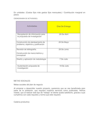 En unidades: (Costos fijos más gastos fijos mensuales) / Contribución marginal en
pesos.
CRONOGRAMA DE ACTIVIDADES:
Actividades Días De Entrega
Recopilación de información para
la propuesta de investigación
28 De Abril
Construcción de planteamiento de
problema, objetivos y justificación
28 De Mayo
Revisión de bibliografía.
Construcción de marco teórico y
conceptual
28 De Junio
Diseño y aplicación de metodología 7 De Julio
Sustentación propuesta de
investigación
19 De Julio
METAS SOCIALES:
Metas sociales del plan de negocio
Al empezar a desarrollar nuestro proyecto, queremos que se vea beneficiada gran
parte de la población, que requiera nuestros servicios como publicistas. Hemos
notado, que al realizar este tipo de “trabajo” el cliente queda satisfecho, gracias a que
cumplimos con cada requisito y norma que este requiere.
Cadena productiva
 