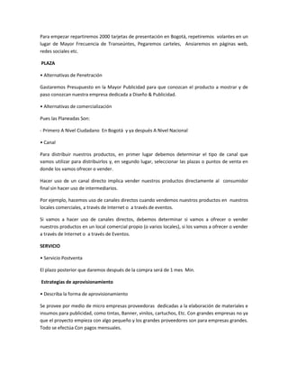 Para empezar repartiremos 2000 tarjetas de presentación en Bogotá, repetiremos volantes en un
lugar de Mayor Frecuencia de Transeúntes, Pegaremos carteles, Ansiaremos en páginas web,
redes sociales etc.
PLAZA
• Alternativas de Penetración
Gastaremos Presupuesto en la Mayor Publicidad para que conozcan el producto a mostrar y de
paso conozcan nuestra empresa dedicada a Diseño & Publicidad.
• Alternativas de comercialización
Pues las Planeadas Son:
- Primero A Nivel Ciudadano En Bogotá y ya después A Nivel Nacional
• Canal
Para distribuir nuestros productos, en primer lugar debemos determinar el tipo de canal que
vamos utilizar para distribuirlos y, en segundo lugar, seleccionar las plazas o puntos de venta en
donde los vamos ofrecer o vender.
Hacer uso de un canal directo implica vender nuestros productos directamente al consumidor
final sin hacer uso de intermediarios.
Por ejemplo, hacemos uso de canales directos cuando vendemos nuestros productos en nuestros
locales comerciales, a través de Internet o a través de eventos.
Si vamos a hacer uso de canales directos, debemos determinar si vamos a ofrecer o vender
nuestros productos en un local comercial propio (o varios locales), si los vamos a ofrecer o vender
a través de Internet o a través de Eventos.
SERVICIO
• Servicio Postventa
El plazo posterior que daremos después de la compra será de 1 mes Min.
Estrategias de aprovisionamiento
• Describa la forma de aprovisionamiento
Se provee por medio de micro empresas proveedoras dedicadas a la elaboración de materiales e
insumos para publicidad, como tintas, Banner, vinilos, cartuchos, Etc. Con grandes empresas no ya
que el proyecto empieza con algo pequeño y los grandes proveedores son para empresas grandes.
Todo se efectúa Con pagos mensuales.
 