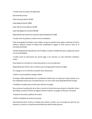 • Cuáles serán los precios de adquisición
Aproximando precios:
Cada tinta para plotter 30.000
Cada pliego de banner 4000
Cada rollo de vinilo adhesivo 50.000
Cada 100 pliegos de cartulina 400.000
Dependiendo del tamaño de la plancha aproximadamente 12.000
• Cuáles serán las políticas crediticias de los vendedores
Todo será pagado de contado, o por créditos, aunque se pueden hacer pagos a mitad por el primer
trabajo y después cuando el trabajo este completado se pagará el resto como se hace en el
mercadeo del diseño.
También depende de lo grande que sea el trabajo, una gran cantidad hace que se pague por partes
si se ve la posibilidad.
• Cuáles serán los descuentos por pronto pago o por volumen, en caso afirmativo establecer
cuales.
De principio no se tendrán en cuenta descuentos o no se considerarán,
Dependiendo del cliente o de la confianza que se tenga podrían hacerse arreglos.
O si el pago es en el momento se pueden hacer descuentos.
• Definir si los proveedores otorgan crédito
Se otorga crédito dependiendo de la cantidad de material que se venda, por mayor aunque no se
han establecido precios aún. Se puede facturar a un mes o dos meses dependiendo del encargo.
• Establecer los plazos que se tienen para efectuar los pagos
Para comenzar la producción de un bien o servicio el cliente tiene que proveer la mitad del dinero
del trabajo y cuando se finalice se pagará el dinero restante. Los pagos se efectúan mensuales.
Proyección de ventas y políticas de cartera
• Defina cantidades de ventas por periodo
Semanalmente tener mínimo un trabajo para realizar y vender, sea un encargo por parte de una
empresa, un cliente o un diseño personalizado para determinada persona.
 