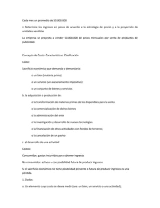 Cada mes un promedio de 50.000.000
• Determine los ingresos en pesos de acuerdo a la estrategia de precio y a la proyección de
unidades vendidas
La empresa se proyecta a vender 50.000.000 de pesos mensuales por venta de productos de
publicidad.
Concepto de Costo. Características. Clasificación
Costo:
Sacrificio económico que demanda o demandaría:
o un bien (materia prima)
o un servicio (un asesoramiento impositivo)
o un conjunto de bienes y servicios
b. la adquisición o producción de:
o la transformación de materias primas de los disponibles para la venta
o la comercialización de dichos bienes
o la administración del ente
o la investigación y desarrollo de nuevas tecnologías
o la financiación de otras actividades con fondos de terceros;
o la cancelación de un pasivo
c. el desarrollo de una actividad
Costos:
Consumidos: gastos incurridos para obtener ingresos
No consumidos: activos – con posibilidad futura de producir ingresos.
Si el sacrificio económico no tiene posibilidad presente o futura de producir ingresos es una
pérdida.
1. Dados:
a. Un elemento cuyo costo se desea medir (sea: un bien, un servicio o una actividad);
 