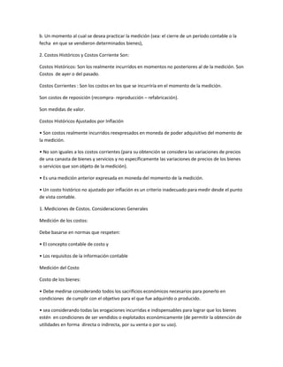b. Un momento al cual se desea practicar la medición (sea: el cierre de un período contable o la
fecha en que se vendieron determinados bienes),
2. Costos Históricos y Costos Corriente Son:
Costos Históricos: Son los realmente incurridos en momentos no posteriores al de la medición. Son
Costos de ayer o del pasado.
Costos Corrientes : Son los costos en los que se incurriría en el momento de la medición.
Son costos de reposición (recompra- reproducción – refabricación).
Son medidas de valor.
Costos Históricos Ajustados por Inflación
• Son costos realmente incurridos reexpresados en moneda de poder adquisitivo del momento de
la medición.
• No son iguales a los costos corrientes (para su obtención se considera las variaciones de precios
de una canasta de bienes y servicios y no específicamente las variaciones de precios de los bienes
o servicios que son objeto de la medición).
• Es una medición anterior expresada en moneda del momento de la medición.
• Un costo histórico no ajustado por inflación es un criterio inadecuado para medir desde el punto
de vista contable.
1. Mediciones de Costos. Consideraciones Generales
Medición de los costos:
Debe basarse en normas que respeten:
• El concepto contable de costo y
• Los requisitos de la información contable
Medición del Costo
Costo de los bienes:
• Debe medirse considerando todos los sacrificios económicos necesarios para ponerlo en
condiciones de cumplir con el objetivo para el que fue adquirido o producido.
• sea considerando todas las erogaciones incurridas e indispensables para lograr que los bienes
estén en condiciones de ser vendidos o explotados económicamente (de permitir la obtención de
utilidades en forma directa o indirecta, por su venta o por su uso).
 