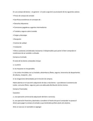 En una compra de bienes – en general – el costo surge de la acumulación de los siguientes valores:
• Precio de compra de contado
• Sacrificios económicos en concepto de :
• Derechos Aduaneros
• Comisiones pagaderas a agentes intermediarios
• Traslado y seguros sobre traslado
• Cargas y descargas
• Recepción
• Control de calidad
• Instalación
• Otras cuestiones consideradas necesarias e indispensables para poner el bien comprado en
condiciones de ser vendido o utilizado.
Compras al contado
El costo de los bienes comprados incluye:
a. su precio
b. los impuesto no recuperables
c. los costos vinculados con su traslado y desembarco (fletes, seguros, honorarios de despachantes
de aduana, recepción , etc).
d. las erogaciones demandadas por la función de compras.
Habrá además en el caso de la adquisición de dos o más bienes – que detectar la existencia de
costos comunes (fletes- seguros), para una adecuada distribución de los mismos.
Compras Financiadas
Coexisten:
a. una operación comercial (la adquisición del bien o servicio);
b. una operación financiera, destinada a considerar el hecho de que el comprador no posea el
dinero para pagar la compra al contado o que teniéndolo prefiera darle otro destino.
Ante un caso así, lo razonable es segregar:
 