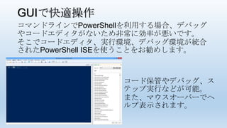 GUIで快適操作
コマンドラインでPowerShellを利用する場合、デバッグ
やコードエディタがないため非常に効率が悪いです。
そこでコードエディタ、実行環境、デバッグ環境が統合
されたPowerShell ISEを使うことをお勧めします。
コード保管やデバッグ、ス
テップ実行などが可能。
また、マウスオーバーでヘ
ルプ表示されます。
 